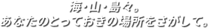 海・山・島々。あなたのとっておきの場所をさがして。